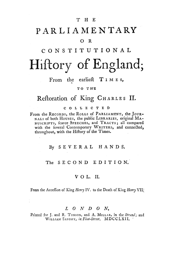 handle is hein.cow/pchienea0002 and id is 1 raw text is: T H1 E

PARLIAMENTARY
OR
CONSTITUTIONAL
Hiftory of England;

From the earlieft
TO TH'E

T IME S,

Refloration     of King      CHAR LES If.
COLLECTED
From the RECORDS, the ROLLS Of PARLIAMENT, the JouR-
NALS of both HOUSEs, the public LIBRARIES, original MA-
NUSCRIPTS, fcarce SPEECHES, and TRACTS; all compared
with the feveral Contemporary WRITERS, and conne6ted,
throughout, with the Hiflory of the Times.
By SEVERAL HANDS.
The SECOND EDITION.
V O L. II.
Front the Acceffion of King Henry IV. to the Death of King Henry VII.
LOND ON,
Printed for J. and R. ToNsoN, and A. MILLAR, in the Strand; and
WXLLIAM SANDPY, in Fleet-Street. MDCCLXII. *


