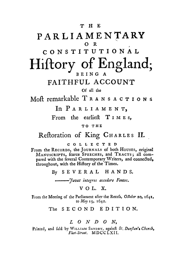 handle is hein.cow/pchienea0010 and id is 1 raw text is: THE
PARLIAMENTARY
OR
CONSTITUTIONAL
Hiftory of England;
BEING A
FAITHFUL ACCOUNT
Of all the
Moft remarkable TRANSACTIONS
In PA R L I A M E N T,
From the earlieft T i M E 8,
TO THE
Reftoration of King CHAR LES II.
COLLECTED
From the RECORDS, the JOURNALS of both HOUSES, original
MANUSCRIPTS, fcarce SPEECHES, and TRACTS; all com-
pared with the feveral Contemporary Writers, and conne6ted,
throughout, with the Hiftory of the Times.
By SEVERAL HANDS.
-7uvat integros accedere Fontes.
V O L. X.
Prom the Meeting of the Parliament after the Recefs, O5oer so, 164t,
to May 19, 1642.
The SECOND EDITION.
LONDON,
Printed, and fold by WILLIAM SANDBY, againf St. Dungan's CIvrcZ,
Flet-Street. MDCCLXII.


