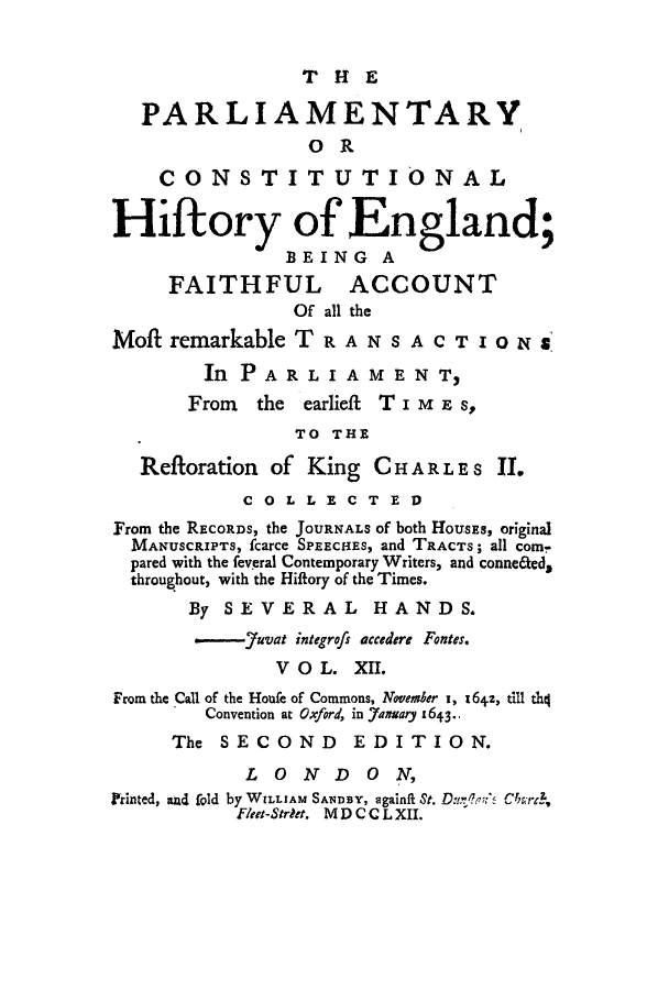 handle is hein.cow/pchienea0012 and id is 1 raw text is: T HE

PARLIAMENTARY
OR
CONSTITUT IO NAL
Hiftory of England;
BEING A
FAITHFUL ACCOUNT
Of all the
Mof remarkable TRANSACTIONS
In PA R L I A M E N T,
From  the earlieft T imE s
TO THE
Refloration of King CHAR LES JI.
COLLECTED
From the RECORDS, the JOURNALS of both HOUSEs, original
MANUSCRIPTS, fcarce SPEECHES, and TRACTS; all com-
pared with the feveral Contemporary Writers, and conne&ed,
throughout, with the Hiflory of the Times.
By SEVERAL HANDS.
-    auvat integrofs accedere Fontes.
V O L. XII.
From the Call of the Houfe of Commons, November I, I64+z, till th4
Convention at Oxford, in 7anuary 1643.-
The SECOND EDITION.
LONDON,
Printed, and fold by WILLIAM SANDBY, againfi St. D n'b's C%?rd,
Fleet-Strdet. MD CC LXII.


