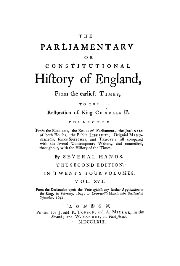 handle is hein.cow/pchienea0017 and id is 1 raw text is: THE

PARLIAMENTARY
OR
CONSTITUTIONAL
Hiftory of England,
From   the earlieft TIME S,
TO THE
Reftoration of King CHAR LES IL
COLLECTED
lroin the RECORDS, the ROLLS of Parliament, the JoUkJNAtS
of both Houfes, the Public LIBRARIES, Orignial MANU-
SCRIPTS, fcarte SPEECHEs, and TRACTS ; all compared
with the leveral Contemporary Writers, a'id conne6ted,
throughout, with the Hiftory of the Times.
By SEVERAL HANDS.
THE SECOND EDITION.'
IN TWENTY-FOUR VOLUMES.
V 0 L. XVII.
FRom the Declaration upoft the Vote again11 any further Application to
the King, in February, 1647, to Crom'well's March into Scotland in
September, 1648.
'L  0   N  b  0   N,
Printed for J. and R. TONSON, and A. MILLAR, in the
Strand; and W. SAN D B Y, in Flet-firet.
- MDCCLXIII.


