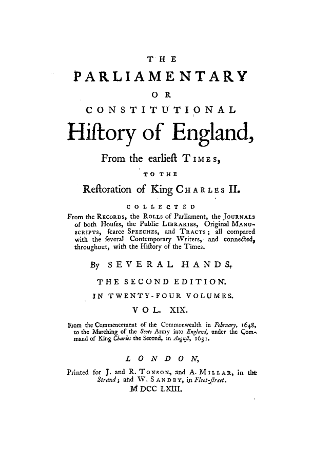 handle is hein.cow/pchienea0019 and id is 1 raw text is: THE

PARLIAMENTARY
OR
CONSTITUTIO NAL
Hifrory of England,
From the earlieft TIME S,
TO THE
Refforation of King C H A R L E S   .
CO L LE CT ED
From the RECORDS, the ROLLS of Parliament, the JOURNALS
of both Houfes, the Public LIBRARIES, Original MANU-
SCRIPTS, fcarce SPEECHES, and TRACTS; all compared
with the feveral Contemporary Writers,, and conne6ted,
throughout, with the Hiflory of the Times.
By SEVERAL HANDS.
THE SECOND EDITION.
[N TWENTY-FOUR VOLUMES.
V O L. XIX.
From the Commencement of the Commonwealth in Felruary, 1648,
to the Marching of the Scots Army into England, under the Com,
nand of King Charles the Second, in Auui, 165t.
LONDON,
Printed for J. and R. ToNsoN, and A. MILLAR, in tth
Strand; and W. S AN D BY, in Flcet-fret.
1 DCC LXIIL


