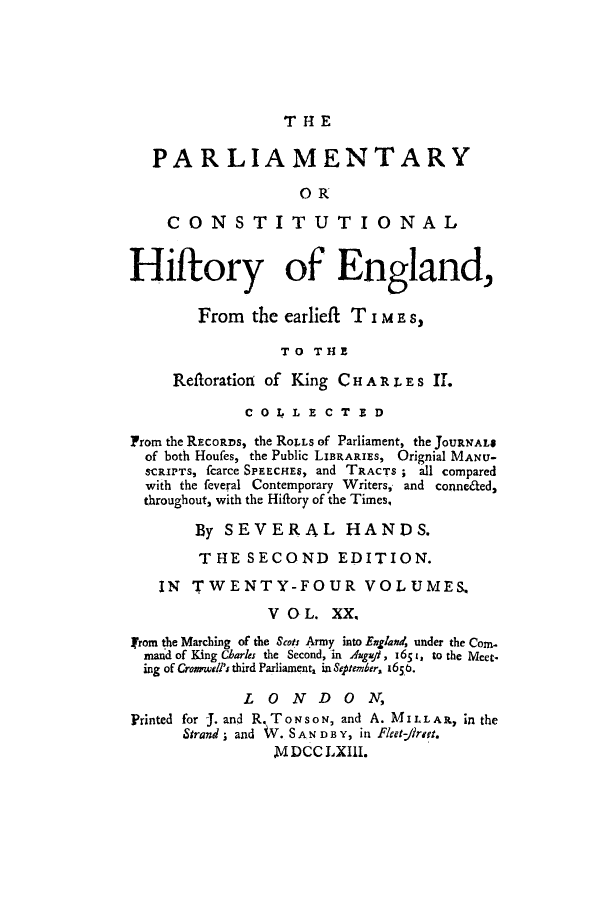 handle is hein.cow/pchienea0020 and id is 1 raw text is: T H1 E

PARLIAMENTARY
OR
CONSTITUTIONAL
Hiftory of England,
From the earliefi T i M E s,
TO THE
Reftoration of King CHAR i. ES iI.
COLLECTED
From the RECORDS, the RoTLS of Parliament, the JOURNAL$
of both Houfes, the Public LIBRARIES, Orignial MANU-
SCRIPTS, fcarce SPEECHEs, and TRACTS ; all compared
with the feveral Contemporary Writers, and conneded,
throughout, with the Hiftory of the Times,
By SEVERAL HANDS.
THE SECOND EDITION.
IN TWENTY-FOUR VOLUMES,
V O L. XX.
jrom the Marching of the Scots Army into Engand, under the Com.
mand of King Charles the Second, in Augzi, 1651, to the Meet.
ing of Crorwell's third Parliament1 in September, 1650.
LONDON,
Printed for J. and R. ToNsoN, and A. MILLA R, in the
Strand; and V. SAN D B Y, in Fleet-/7r7.
M DCC LXIII.


