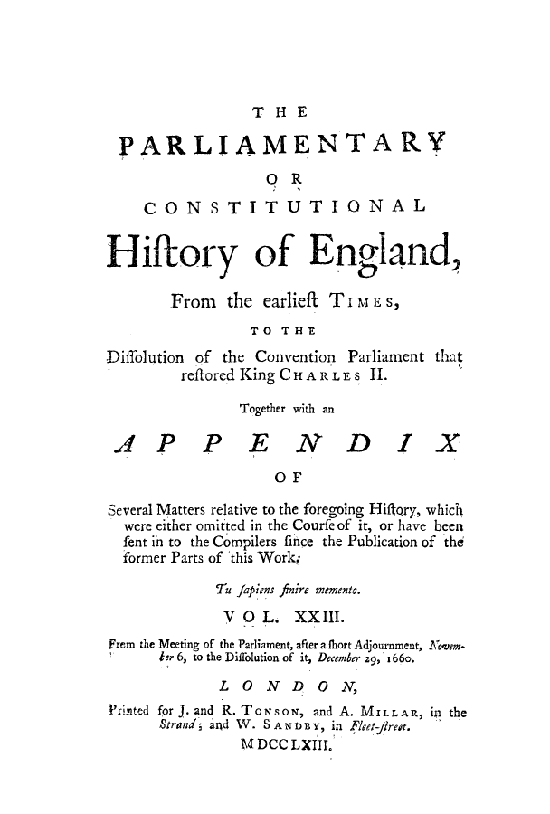 handle is hein.cow/pchienea0023 and id is 1 raw text is: T HE

PARLIAMENTARY
OR
CONSTITUTIONAL
Hiftory of England,
From the earlieft T i M E s,
TO THE
Diffolution of the Convention Parliament that
reftored King CHARLES II.
Together with an
AP PEND IX
OF
Several Matters relative to the foregoing Hiffory, which
were either omitted in the Courfeof it, or have been
fent in to the Compilers fince the Publication of 'the
former Parts of this Work,
Tu Japiens finire memento.
V OL. XX III.
Frem the Meeting of the Parliament, after a thort Adjournment, NKjem*
tr 6, to the Diffolution of it, December 29, 1 66o.
LONDON,
Printed for J. and R. TowsoN, and A. MILLAR, in the
Strand; and W. S AN D BY, in Fleet-rest.
U DCC LXIII.


