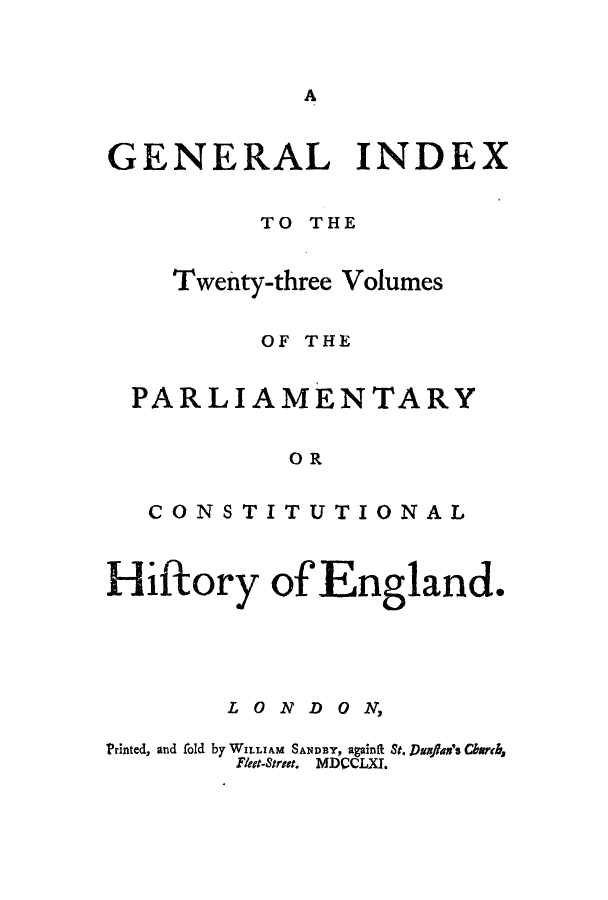 handle is hein.cow/pchienea0024 and id is 1 raw text is: A

GENERAL INDEX
TO THE
Twenty-three Volumes
OF THE
PARLIAMENTARY
OR
CONSTITUTIONAL
Hiftory of England.
LON.DON,
Printed, and old by WILLIAM SAMDaY, againRt St. Dania's Charh,
Fleet-Stret. MDCCLXI.


