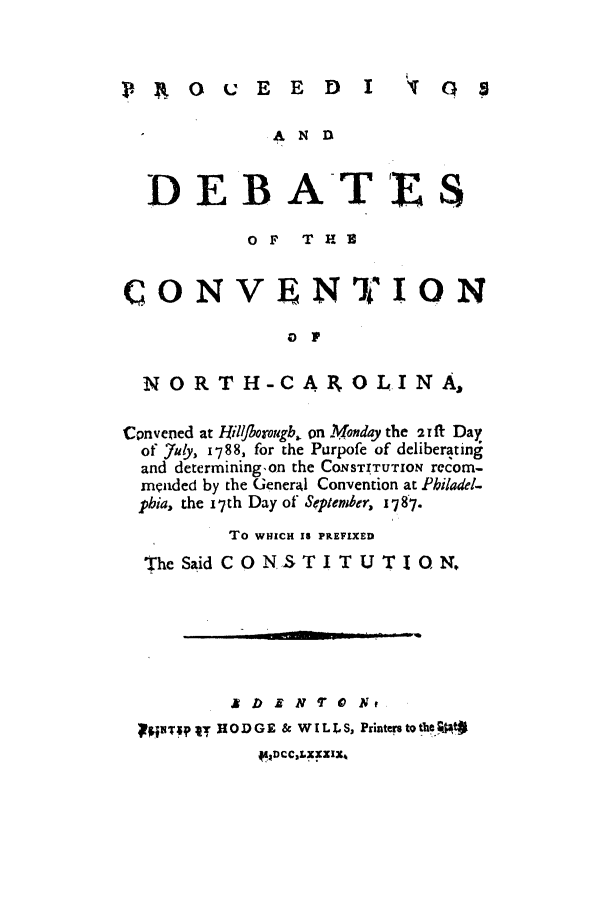 handle is hein.cow/pdebcohi0001 and id is 1 raw text is: I.     E0   E E D I

DEBAT'ES.
OF T H 2
CONVENTIQN
a ]p
NORTH-CAROLINA,
Cpnvened at Hilfborougb1. on Monday the 21ft Day
of uy, 1788, for the Purpofe of deliberating
and determining~on the CONSTITUTION recom-
mniided by the General Convention at Philadel-
pbia, the 17th Day of September, 1787.
To WHICH Is PREFIXED
The Said C O NSTI T U TI 1       N.
pqT;pj  IODGE & WILLS, Printen toth.;Pt#
*.4DCC,LXXXXI,

G s


