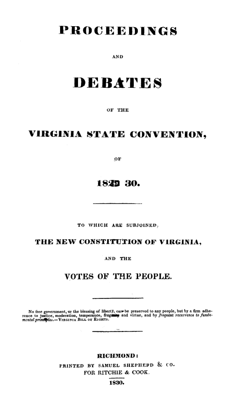 handle is hein.cow/pdebvast0001 and id is 1 raw text is: PROCEEDINGS
AND
DEBATES
OF THE

VIRGINIA STATE CONVENTION,
1 OF
1820~ 30.

TO WHICH AIRE SUBJOINED,
THE NEW CONSTITUTION OF VIRGINIA,
AND THE
VOTES OF THE PEOPLE.
No free government, or the blessing of liberty, camwbe preserved to any people, but by a firm adhe-
rence to justice, moderation, temperance, frugais and virtue, and by frequent recurrence to funda-
mentatprind1es.-VIRGINIA BILL OE RIGHTS.
RICHMOND:
PRINTED BY SAMUEL SHEPIHEFD &         CO.
FOR RITCHIE & COOK,
1830.


