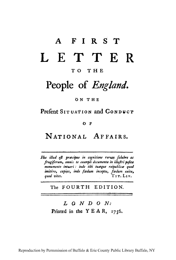 handle is hein.cow/pengfir0001 and id is 1 raw text is: A  FIR

ST

LETTER
TO THE
People of England.
ON THE
Prefent SITUA'ION and CONDUCT
OF

NATIONAL

AFFAIRS.

Hoc illud ei precipue in cognitione rerua falubre ac
frugiferum, omnis te exempli documenta in illuftri pofita
monumento intueri: inde tibi tugque reipublice  quod
imitire, capias, inde ferdum inceptu, fe-dum exitu,
quod vites.                          TIT. Li v.
The FOURTH EDITION.

Reproduction by Permnmission of Buffalo & Erie County Public Library Buffalo, NY

LONDON:
Printed in the Y E A R, 1756.


