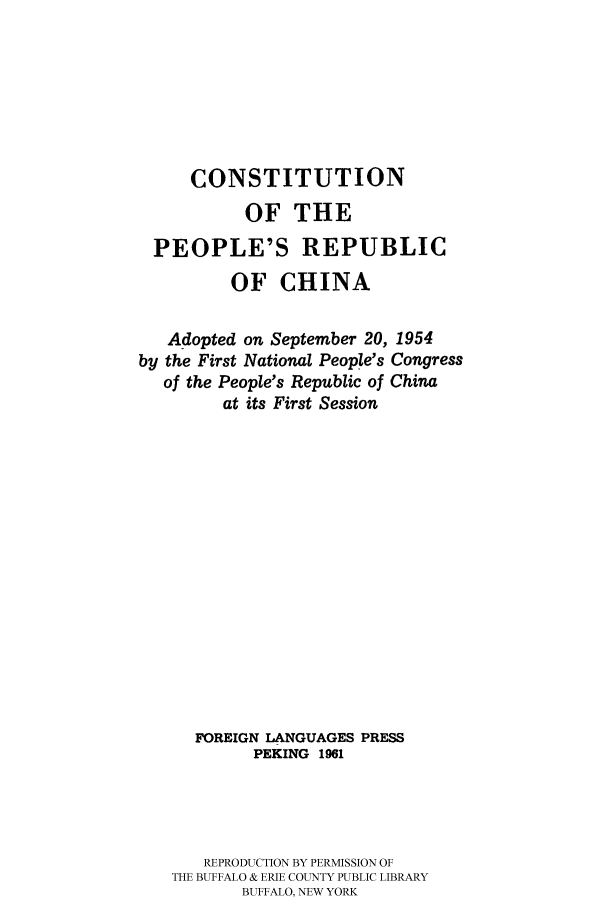 handle is hein.cow/perepc0001 and id is 1 raw text is: 







     CONSTITUTION
           OF THE

  PEOPLE'S REPUBLIC

         OF CHINA

   Adopted on September 20, 1954
by the First National People's Congress
   of the People's Republic of China
         at its First Session
















      FOREIGN LANGUAGES PRESS
            PEKING 1961




       REPRODUCTION BY PERMISSION OF
   THE BUFFALO & ERIE COUNTY PUBLIC LIBRARY
           BUFFALO, NEW YORK


