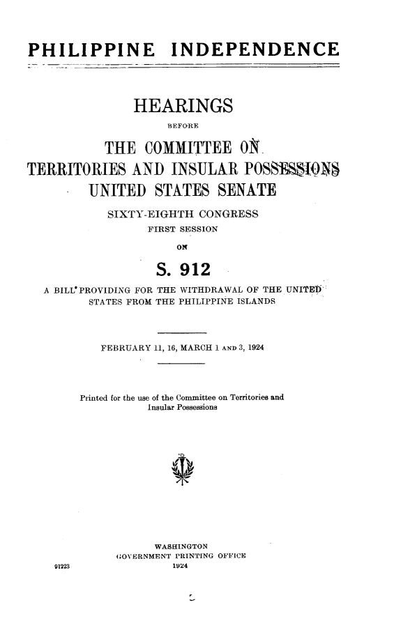 handle is hein.cow/phifm0001 and id is 1 raw text is: 




PHILIPPINE INDEPENDENCE





               HEARINGS

                    BEFORE


           THE COMMITTEE ONk

TERRITORIES AND INSULAR POSS19TN

         UNITED STATES SENATE

            SIXTY-EIGHTH CONGRESS
                 FIRST SESSION

                      ON


                S. 912

A BILLO PROVIDING FOR THE WITHDRAWAL OF THE
       STATES FROM THE PHILIPPINE ISLANDS


UNIMEI


FEBRUARY 11, 16, MARCH 1 AND 3, 1924


Printed for the use of the Committee on Territories and
          Insular Possessions















          WASHINGTON
     GOVERNMENT PRINTING OFFICE
             1924


