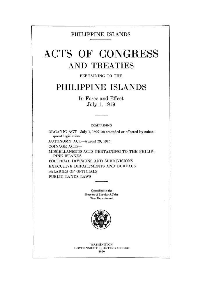 handle is hein.cow/philisa0001 and id is 1 raw text is: PHILIPPINE ISLANDS

ACTS OF CONGRESS
AND TREATIES
PERTAINING TO THE
PHILIPPINE ISLANDS
In Force and Effect
July 1, 1919
COMPRISING
ORGANIC ACT-July 1, 1902, as amended or affected by subse-
quent legislation
AUTONOMY ACT-August 29, 1916
COINAGE ACTS-
MISCELLANEOUS ACTS PERTAINING TO THE PHILIP-
PINE ISLANDS
POLITICAL DIVISIONS AND SUBDIVISIONS
EXECUTIVE DEPARTMENTS AND BUREAUS
SALARIES OF OFFICIALS
PUBLIC LANDS LAWS
Compiled in the
Bureau of Insular Affairs
War Department
WASHINGTON
GOVERNMENT PRINTING OFFICE
1920


