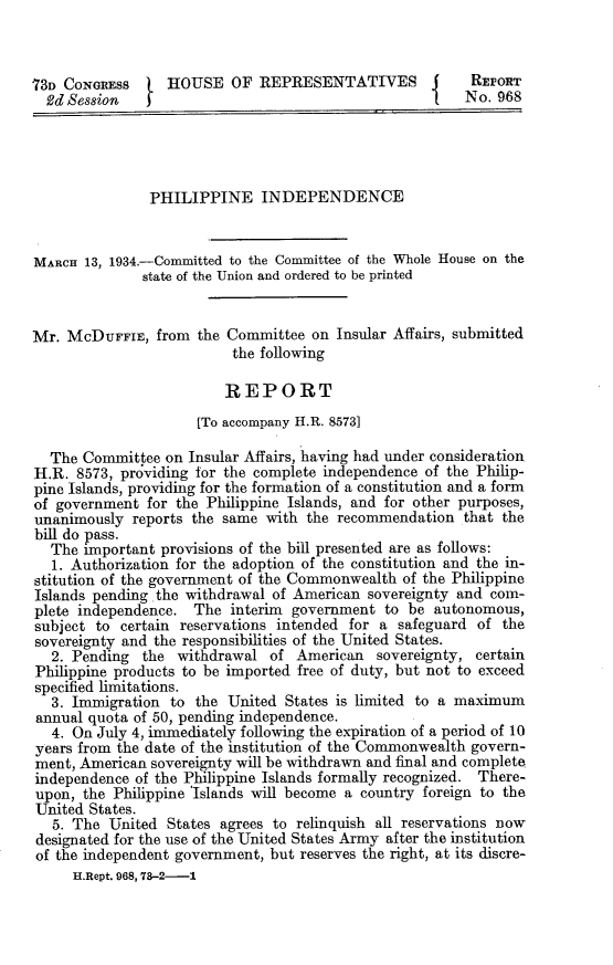 handle is hein.cow/phinccw0001 and id is 1 raw text is: 73n CONGREss   1 HOUSE OF REPRESENTATIVES                   REPORT
Rd Session                                          {    No. 968
PHILIPPINE INDEPENDENCE
MARCH 13, 1934.-Committed to the Committee of the Whole House on the
state of the Union and ordered to be printed
Mr. McDUFFIE, from the Committee on Insular Affairs, submitted
the following
REPORT
[To accompany H.R. 85731
The Committee on Insular Affairs, having had under consideration
H.R. 8573, providing for the complete independence of the Philip-
pine Islands, providing for the formation of a constitution and a form
of government for the Philippine Islands, and for other purposes,
unanimously reports the same with the recommendation that the
bill do pass.
The important provisions of the bill presented are as follows:
1. Authorization for the adoption of the constitution and the in-
stitution of the government of the Commonwealth of the Philippine
Islands pending the withdrawal of American sovereignty and coin-
plete independence. The interim government to be autonomous,
subject to certain reservations intended for a safeguard of the
sovereignty and the responsibilities of the United States.
2. Pending the withdrawal of American sovereignty, certain
Philippine products to be imported free of duty, but not to exceed
specified limitations.
3. Immigration to the United States is limited to a maximum
annual quota of 50, pending independence.
4. On July 4, immediately following the expiration of a period of 10
years from the date of the institution of the Commonwealth govern-
ment, American sovereignty will be withdrawn and final and complete
independence of the Philippine Islands formally recognized. There-
upon, the Philippine 'Islands will become a country foreign to the
United States.
5. The United States agrees to relinquish all reservations now
designated for the use of the United States Army after the institution
of the independent government, but reserves the right, at its discre-
H.Rept. 968, 78-2-1


