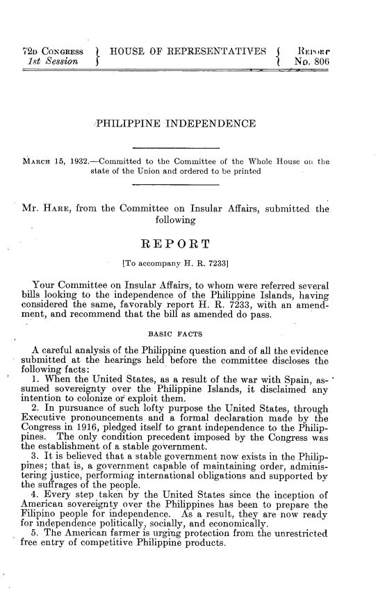handle is hein.cow/phppidcr0001 and id is 1 raw text is: 



721 CONGRESS       HOUSE   OF  REPRESENTATIVES            REPDMr
  1st Session   f                                        No. 806





                PHILIPPINE INDEPENDENCE


MARCH  15, 1932.-Committed to the Committee of the Whole House on the
               state of the Union and ordered to be printed


Mr.  HARE,  from the Committee  on Insular Affairs, submitted the
                            following

                         REPORT
                     [To accompany H. R. 7233]

  Your  Committee  on Insular Affairs, to whom were referred several
bills looking to the independence of the Philippine Islands, having
considered the same, favorably report H. R. 7233, with an amend-
ment, and recommend   that the bill as amended do pass.

                           BASIC FACTS
  A careful analysis of the Philippine question and of all the evidence
submitted  at the hearings held before the committee discloses the
following facts:
  1. When  the United States, as a result of the war with Spain, as-
sumed  sovereignty over the Philippine Islands, it disclaimed any
intention to colonize or exploit them.
  2. In pursuance of such lofty purpose the United States, through
Executive pronouncements   and a formal declaration made  by the
Congress in 1916, pledged itself to grant independence to the Philip-
pines.  The only condition precedent imposed by the Congress was
the establishment of a stable government.
  3. It is believed that a stable government now exists in the Philip-
pines; that is, a government capable of maintaining order, adminis-
tering justice, performing international obligations and supported by
the suffrages of the people.
  4. Every  step taken by the United States since the inception of
American  sovereignty over the Philippines has been to prepare the
Filipino people for independence. As a result, they are now ready
for independence politically, socially, and economically.
  5. The American  farmer is urging protection from the unrestricted
free entry of competitive Philippine products.


