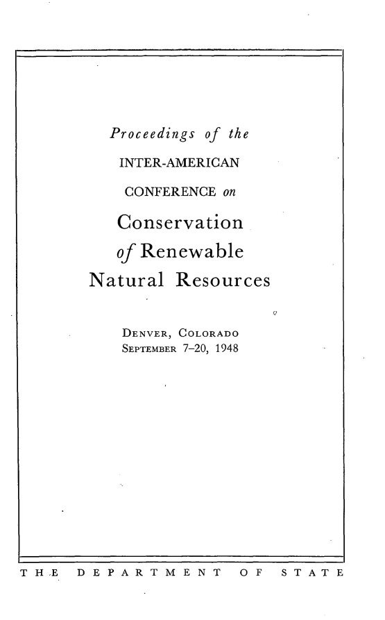 handle is hein.cow/piacconrnr0001 and id is 1 raw text is: 







  Proceedings of the

  INTER-AMERICAN

    CONFERENCE on

    Conservation

    of Renewable

Natural Resources


    DENVER, COLORADO
    SEPTEMBER 7-20, 1948


TH.E  D EPARTM ENT


0 F S T A T E


