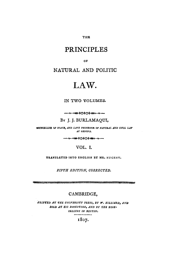 handle is hein.cow/pinplna0001 and id is 1 raw text is: THE
PRINCIPLES
Ov
NATURAL AND POLITIC
LAW.
IN TWO VOLUMES.
By J. J. BURLAMAQUI,
WOUN8LLORt OF STAT, AND LATE PROFESSOR OF NATURAL JND CIVIL LAW
AT oNEVA.
VOL. I.
TRANSLATED INTO ENGLISH BY MR. NUGENT.
FIFTH EDITION, CORRECTED.
CAMBRIDGE,
JINTED AT THE uNIVERSITT PRESS, Br rV. HILLIARD) AND
SOLD AT HIS BOOKSTORE, AND Br THE BOOK-
SELLERS IN BOSTON.
18O7.


