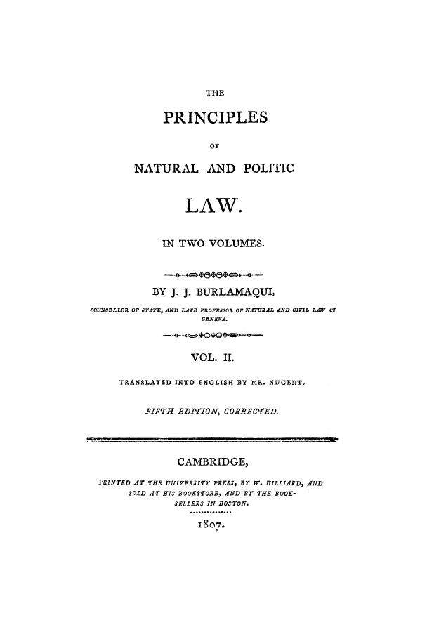 handle is hein.cow/pinplna0002 and id is 1 raw text is: THE

PRINCIPLES
OF
NATURAL AND POLITIC

LAW.
IN TWO VOLUMES.

BY J. J. BURLAMAQUL
COUNSELLOR OF STATE, AND) LATE PROFESSO OF NATURAL JND CIVIL LAW AT
GENEVA.
VOL. II.
TRANSLATED INTO ENGLISH BY MR. NUGENT.

FIFTH EDITION, CORRECTED.

CAMBRIDGE,
iRINTED AT THE UNIFERSITY PRESS, BY IV. HILLIARD, AND
SOLD AT HIS BOOKSTORE, AND BT THE BOOK-
SELLERS IN BOSTON.
1807.


