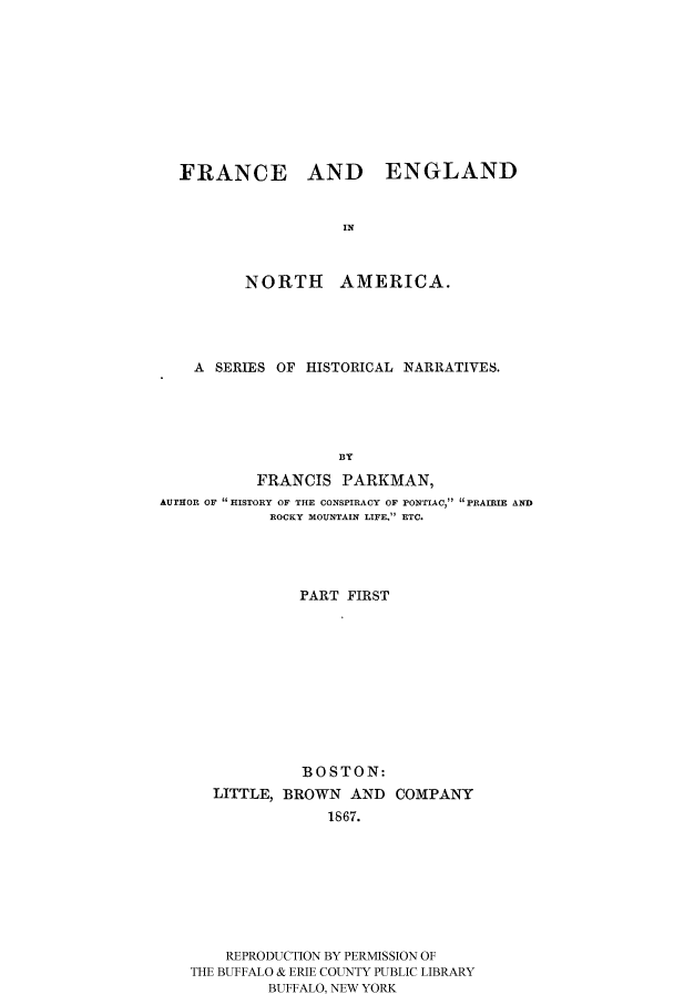 handle is hein.cow/piofranw0001 and id is 1 raw text is: FRANCE AND ENGLAND
IN

NORTH

AMERICA.

A SERIES OF HISTORICAL NARRATIVES.
BY
FRANCIS PARKMAN,
AUTHOR OF HISTORY OF THE CONSPIRACY OF PONTIAC, PRAIRIE AND
ROCKY MOUNTAIN LIFE. ETC.

PART FIRST
BOSTON:
LITTLE, BROWN AND COMPANY
1867.
REPRODUCTION BY PERMISSION OF
THE BUFFALO & ERIE COUNTY PUBLIC LIBRARY
BUFFALO, NEW YORK


