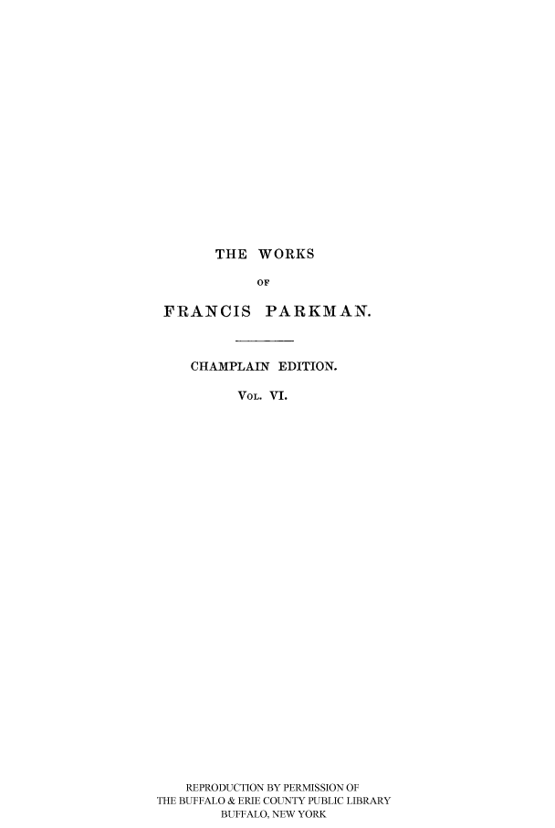 handle is hein.cow/piofranw0006 and id is 1 raw text is: THE WORKS

OF
FRANCIS PARKMAN.
CHAMPLAIN EDITION.
VOL. VI.
REPRODUCTION BY PERMISSION OF
THE BUFFALO & ERIE COUNTY PUBLIC LIBRARY
BUFFALO, NEW YORK


