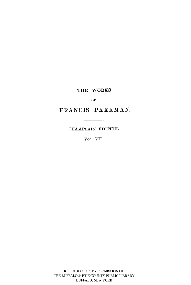 handle is hein.cow/piofranw0007 and id is 1 raw text is: THE WORKS
OF
FRANCIS PARKMAN.
CHAMPLAIN EDITION.
VOL. VII.
REPRODUCTION BY PERMISSION OF
THE BUFFALO & ERIE COUNTY PUBLIC LIBRARY
BUFFALO, NEW YORK


