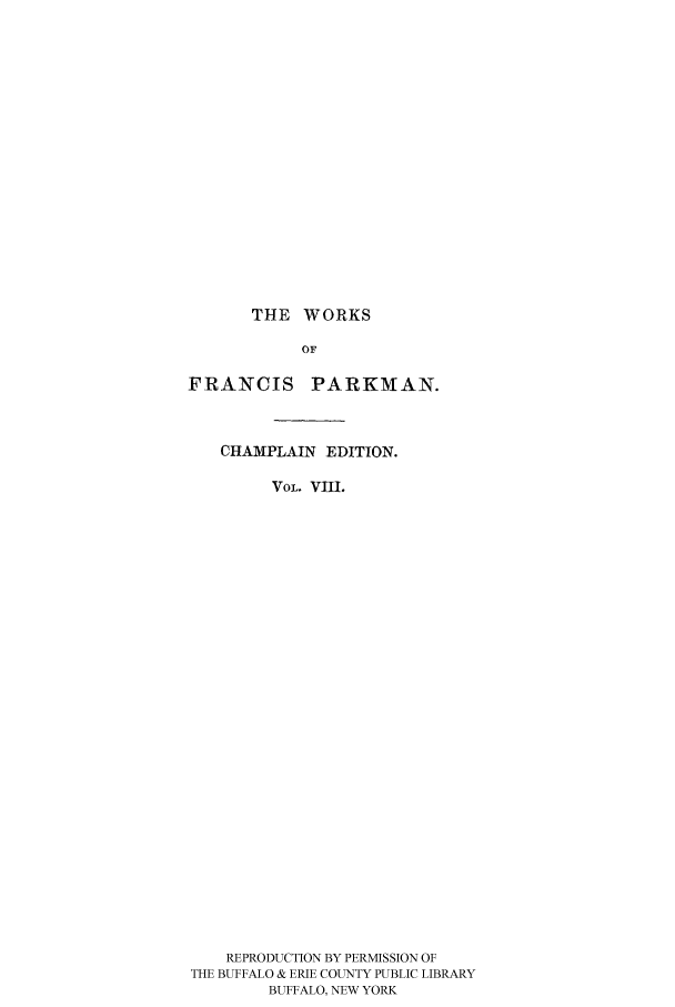 handle is hein.cow/piofranw0008 and id is 1 raw text is: THE WORKS

OF
FRANCIS PARKMAN.
CHAMPLAIN EDITION.
VOL. VIII.
REPRODUCTION BY PERMISSION OF
THE BUFFALO & ERIE COUNTY PUBLIC LIBRARY
BUFFALO, NEW YORK


