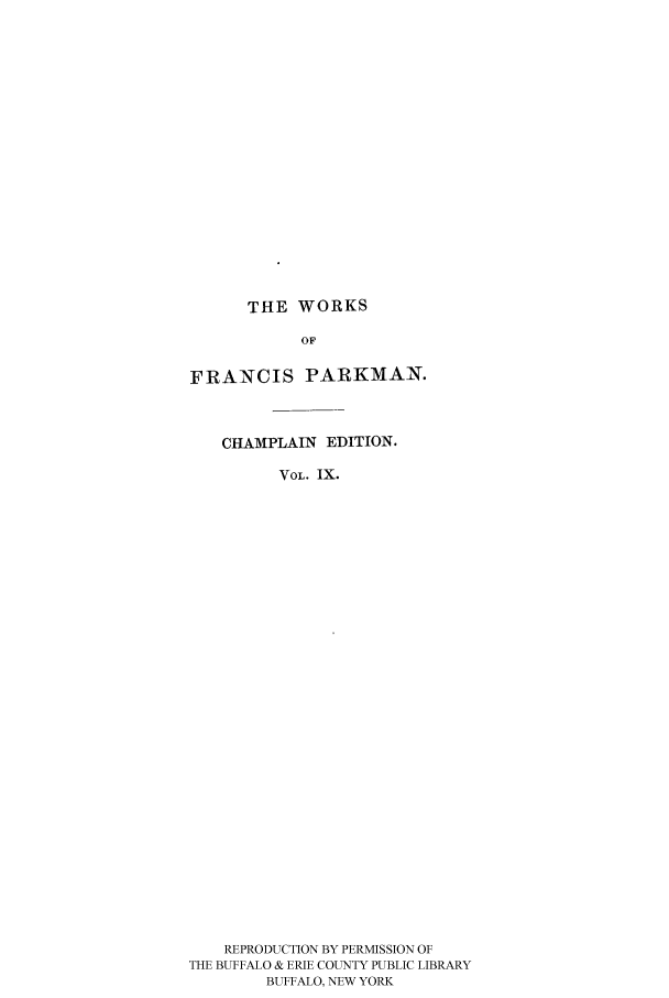 handle is hein.cow/piofranw0009 and id is 1 raw text is: THE WORKS

OF
FRANCIS PARKMAN.
CHAMPLAIN EDITION.
VOL. IX.
REPRODUCTION BY PERMISSION OF
THE BUFFALO & ERIE COUNTY PUBLIC LIBRARY
BUFFALO, NEW YORK


