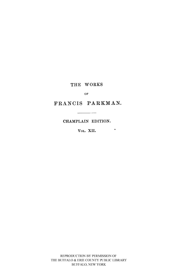 handle is hein.cow/piofranw0012 and id is 1 raw text is: THE WORKS

OF
FRANCIS PARKMAN.
CHAMPLAIN EDITION.
VOL. XII.
REPRODUCTION BY PERMISSION OF
THE BUFFALO & ERIE COUNTY PUBLIC LIBRARY
BUFFALO, NEW YORK


