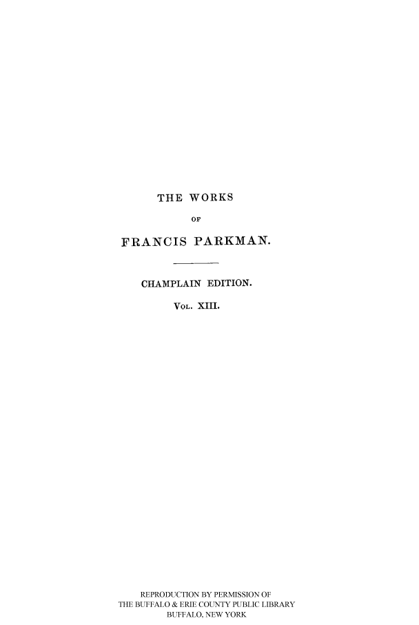 handle is hein.cow/piofranw0013 and id is 1 raw text is: THE WORKS

OF
FRANCIS PARKMAN.
CHAMPLAIN EDITION.
VOL. XIII.
REPRODUCTION BY PERMISSION OF
THE BUFFALO & ERIE COUNTY PUBLIC LIBRARY
BUFFALO, NEW YORK


