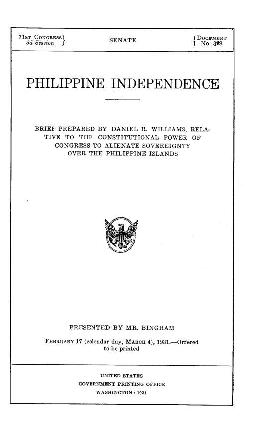 handle is hein.cow/pllppi0001 and id is 1 raw text is: 71ST CONGRESS      SENATE            £DOCUMENT
3d Session J                         No 8S
PHILIPPINE INDEPENDENCE
BRIEF PREPARED BY DANIEL R. WILLIAMS, RELA-
TIVE TO THE CONSTITUTIONAL POWER OF
CONGRESS TO ALIENATE SOVEREIGNTY
OVER THE PHILIPPINE ISLANDS
PRESENTED BY MR. BINGHAM

FEBRUARY 17 (calendar day, MARCH 4), 1931.-Ordered
to be printed

UNITED STATES
GOVERNMENT PRINTING OFFICE
WASHINGTON : 1931


