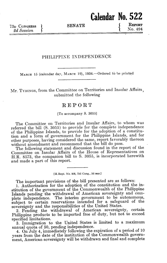 handle is hein.cow/plppipd0001 and id is 1 raw text is: Calendar No. 522
731 CONGRESS                 SENATE                        REPoRT
2d Session    1                                          No. 494
PHILIPPINE INDEPENDENCE
MARCH 15 (calendar day, MARCH 19), 1934.-Ordered to he printed
Mr. TYDINGS, from the Committee on Territories and Insular Affairs
submitted the following
REPORT
[To accompany S. 3055]
The Committee on Territories and Insular Affairs, to whom was
referred the bill (S. 3055) to provide for the complete independence
of the Philippine Islands, to provide for the adoption of a constitu-
tion and a form of government for the Philippine Islands, and for
other purposes, having considered the same, report favorably thereon
without amendment and recommend that the bill do pass.
The following statement and discussion found in the report of the
Committee on Insular Affairs of the House of Representatives on
H.R. 8573, the companion bill to S. 3055, is incorporated herewith
and made a part of this report.
[H.Rept. No. 968, 73d Cong., 2d sess.]
The important provisions of the bill presented are as follows:
1. Authorization for the adoption of the constitution and the in-
stitution of the government of the Commonwealth of the Philippine
Islands pending the withdrawal of American sovereignty and com-
plete independence. The interim government to be autonomous,
subject to certain reservations intended for a safeguard of the
sovereignty and the responsibilities of the United States.
2. Pending the withdrawal of American sovereignty, certain
Philippine products to be imported free of duty, but not to exceed
specified limitations.
3. Immigration to the United States is limited to a maximum
annual quota of 50, pending independence.
4. On July 4, immediately following the expiration of a period of 10
years from the date of the institution of the Commonwealth govern-
ment, American sovereignty will be withdrawn and final and complete


