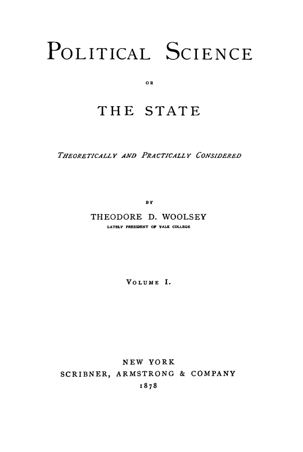 handle is hein.cow/plscstp0001 and id is 1 raw text is: POLITICAL SCIENCE
OR

THE

STATE

THEORETICALLY AND PRACTICALL Y CONSIDERED
BY
THEODORE D. WOOLSEY
LATELY PRESIDENT OF yALE COLLEGE
VOLUME I.
NEW YORK
SCRIBNER, ARMSTRONG & COMPANY
1878


