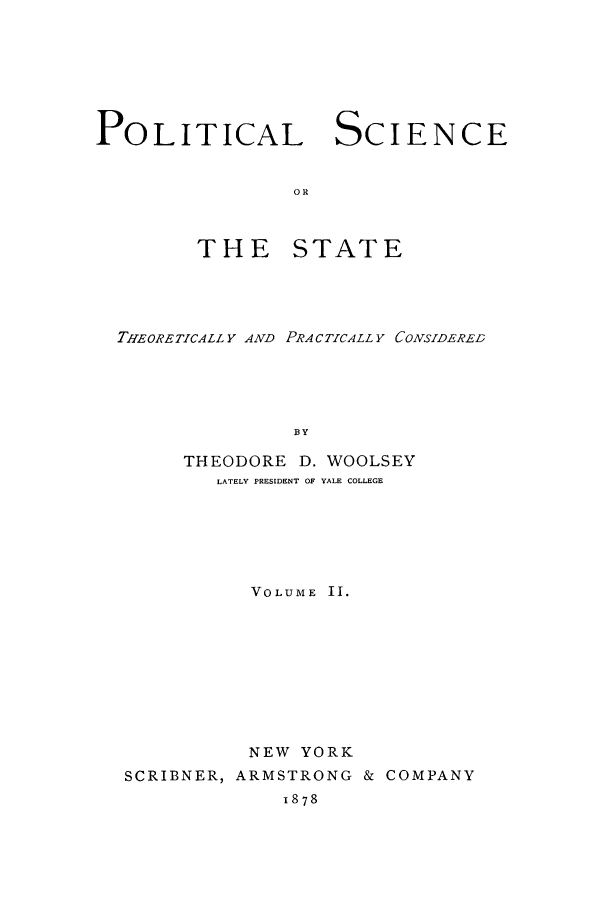 handle is hein.cow/plscstp0002 and id is 1 raw text is: POLITICAL SCIENCE
OR
THE STATE

THEORETICALLY AND PRACTICALLY CONSIDERED
BY
THEODORE D. WOOLSEY
LATELY PRESIDENT OF YALE COLLEGE

VOLUME II.
NEW YORK
SCRIBNER, ARMSTRONG & COMPANY
1878


