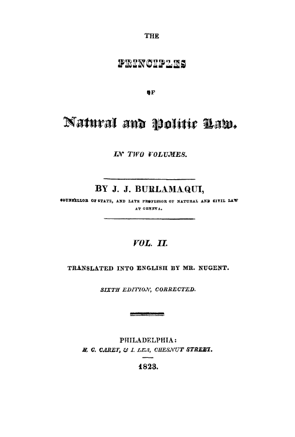 handle is hein.cow/pnapola0002 and id is 1 raw text is: THE
SP
Natuiral oaf violitir UAW*.
IX TWO VOLITMES.
BY J. J. BURLAMAQUI,
SOUNSLLOR OF STATE, AND LATE PROFESSOR OF NATURAL AND CIIL LAW
AT GENEVA.
VOL. I.
TRANSLATED INTO ENGLISH BY MR. NUGENT.
SIXTH EDITIOA, CORRECTED.
PHILADELPHIA:
. C. C.RE, . I. LEA1, CIIESNUT STREZT.
1823.


