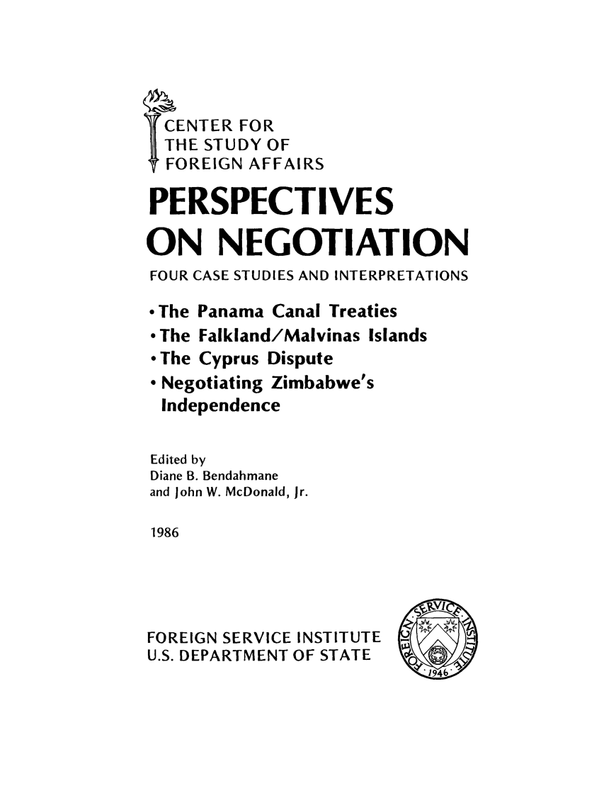 handle is hein.cow/pnegfour0001 and id is 1 raw text is: CENTER FOR
THE STUDY OF
FOREIGN AFFAIRS
PERSPECTIVES
ON NEGOTIATION
FOUR CASE STUDIES AND INTERPRETATIONS
 The Panama Canal Treaties
* The Falkland/Malvinas Islands
* The Cyprus Dispute
* Negotiating Zimbabwe's
Independence
Edited by
Diane B. Bendahmane
and John W. McDonald, Jr.
1986
FOREIGN SERVICE INSTITUTE
U.S. DEPARTMENT OF STATE


