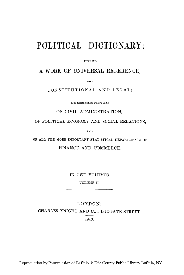 handle is hein.cow/poduniv0002 and id is 1 raw text is: POLITICAL DICTIONARY;
FORMING
A WORK OF UNIVERSAL REFERENCE,
130TH
CONSTITUTIONAL AND LEGAL;
AND EM}BRACING THE TERMS
OF CIVIL ADMINISTRATION,
OF POLITICAL ECONOMY AND SOCIAL RELATIONS,
AND
OF ALL THE MORE IMPORTANT STATISTICAL DEPARTMENTS OF
FINANCE AND COMMERCE.

IN TWO VOLUMES.
VOLUME II.
LONDON:
CHARLES KNIGHT AND CO., LUDGATE STREET.
1846.

Reproduction by Permmission of Buffalo & Erie County Public Library Buffalo, NY


