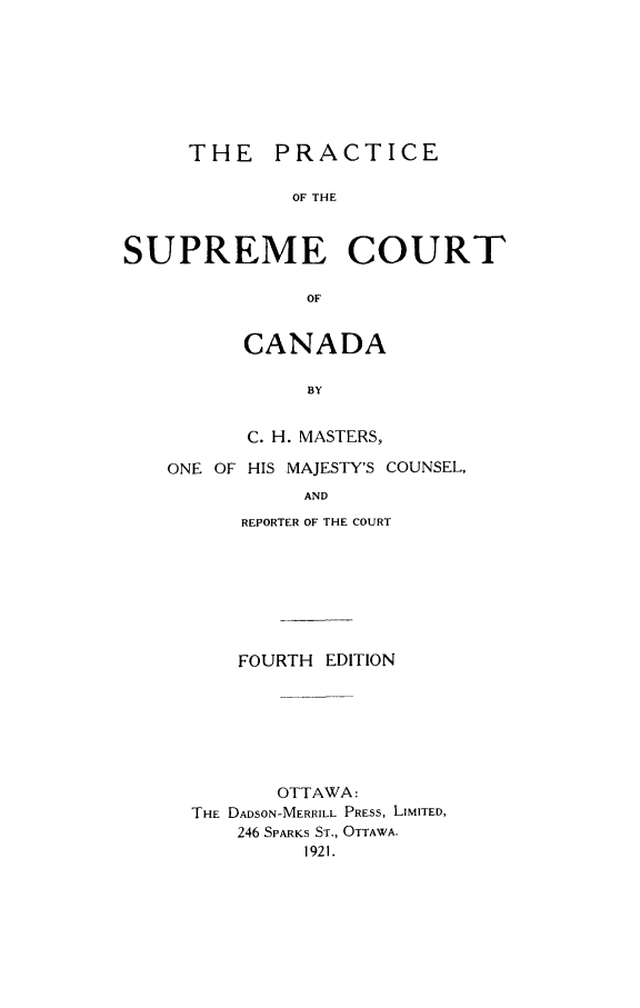 handle is hein.cow/poftfca0001 and id is 1 raw text is: THE PRACTICE
OF THE
SUPREME COURT
OF

CANADA
BY
C. H. MASTERS,

ONE OF HIS MAJESTY'S COUNSEL,
AND
REPORTER OF THE COURT

FOURTH EDITION
OTTAWA:
THE DADSON-MERRILL PRESS, LIMITED,
246 SPARKS ST., OTTAWA.
1921.


