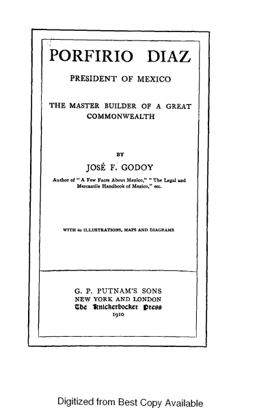 handle is hein.cow/porfirio0001 and id is 1 raw text is: 





PORFIRIO DIAZ

     PRESIDENT OF MEXICO


THE MASTER BUILDER OF A GREAT
         COMMONWEALTH




                BY

         JOSt F. GODOY
 Author of  A Fe, Facts About Mexico,  The Legal and
       Mercantile Handbook of Mexico, etc.


WITH 6o ILLUSTRATIONS. MAPS AND DIAGRAMS


G. P. PUTNAM'S SONS
NEW YORK AND LONDON
Ube lkntckerbocker arso
         1910


Digitized from Best Copy Available


