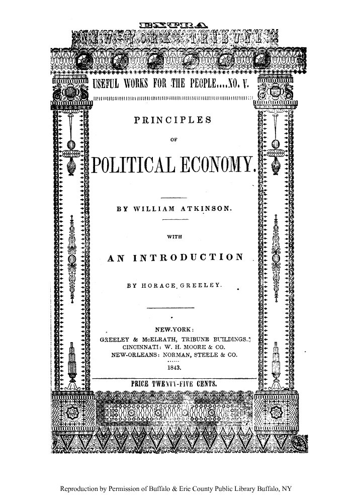 handle is hein.cow/ppenbei0001 and id is 1 raw text is: USEFUL WORKS FOR THE PEOPLEII.NO V.
PRINCIPLES
OF
POLITICAL ECONOMY.
BY WILLIAM ATKINSON.
WITH
AN INTRODUCTION.
BY HORACE. GREELEY.
NEW.YORK:
GREELEY & McELRATH, TRIBUNE BUILDINGS.,!
CINCINNATI: W. H. MOORE & CO.
NEW-ORLEANS: NORMAN, STEELE & CO.
1843.
PRICE TWEN Y-FlVE CENTS.
Thyl

Reproduction by Permission of Buffalo & Erie County Public Library Buffalo, NY


