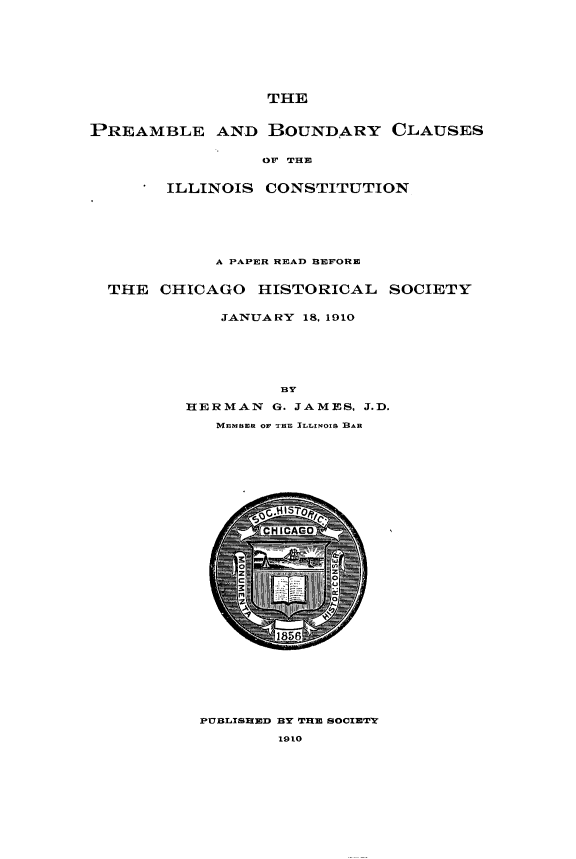 handle is hein.cow/prbcillc0001 and id is 1 raw text is: 








                 THE


PREAMBLE AND BOUNDARY CLAUSES


                 OF WHI


        ILLINOIS CONSTITUTION






            A PAPER READ BEFORE


  THE CHICAGO HISTORICAL SOCIETY


             JANUARY 18, 1910






                   BY

         HERMAN G. JAMES, J.D.

            M-BErER OF THE ILLNOIS 1BAR


PuBLIsmiED BY T391E 8oCIETY

        1910


