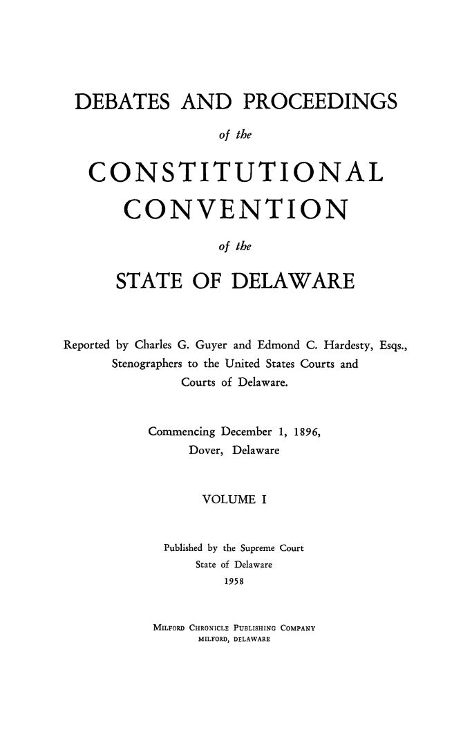 handle is hein.cow/prccdel0001 and id is 1 raw text is: DEBATES AND PROCEEDINGS
of the
CONSTITUTIONAL

CONVENTION
of the
STATE OF DELAWARE

Reported by Charles G. Guyer and Edmond C. Hardesty, Esqs.,
Stenographers to the United States Courts and
Courts of Delaware.
Commencing December 1, 1896,
Dover, Delaware
VOLUME I
Published by the Supreme Court
State of Delaware
1958
MILFORD CHRONICLE PUBLISHING COMPANY
MILFORD, DELAWARE


