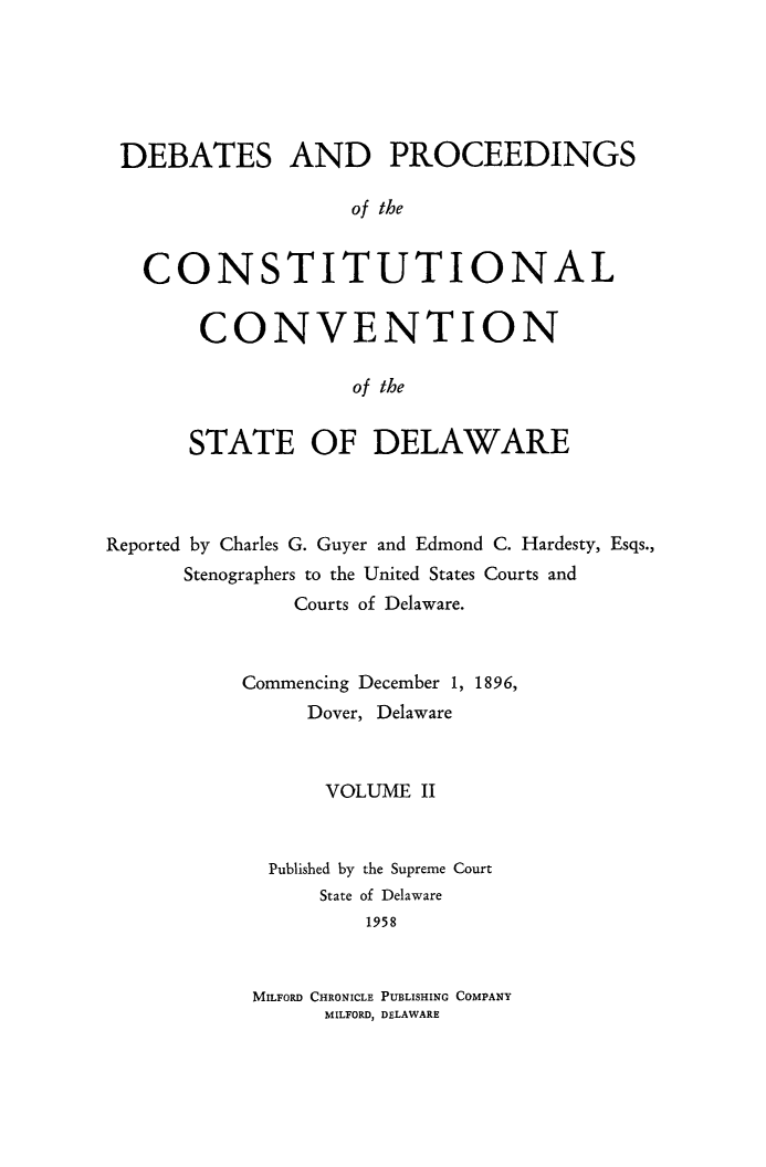 handle is hein.cow/prccdel0002 and id is 1 raw text is: DEBATES AND PROCEEDINGS
of the
CONSTITUTIONAL

CONVENTION
of the
STATE OF DELAWARE

Reported by Charles G. Guyer and Edmond C. Hardesty, Esqs.,
Stenographers to the United States Courts and
Courts of Delaware.
Commencing December 1, 1896,
Dover, Delaware
VOLUME II
Published by the Supreme Court
State of Delaware
1958
MILFORD CHRONICLE PUBLISHING COMPANY
MILFORD, DELAWARE


