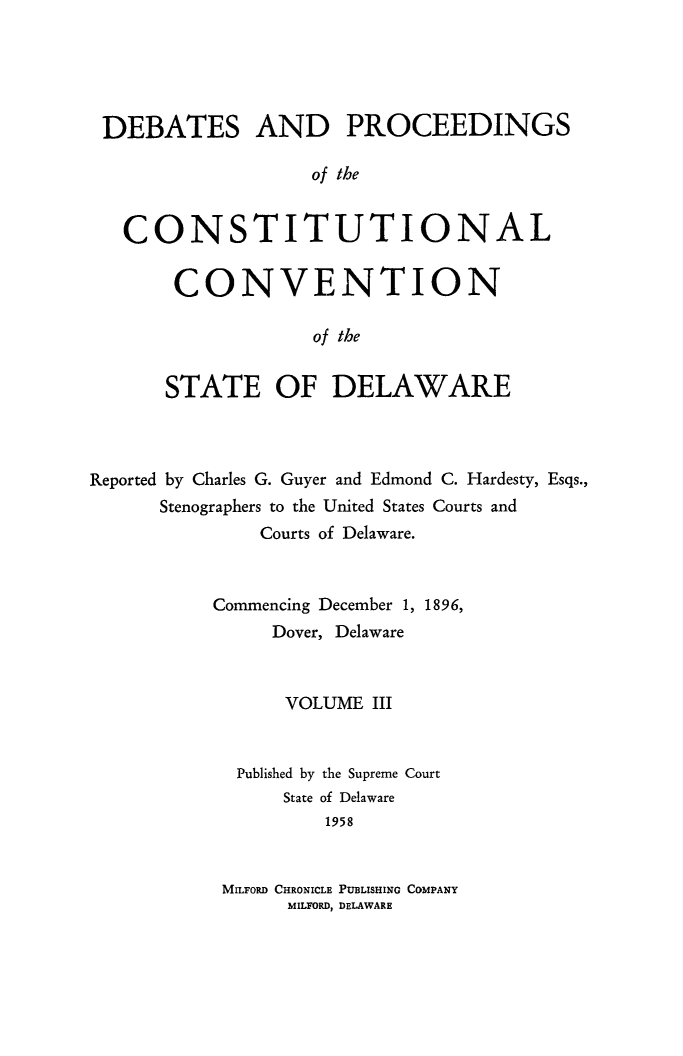 handle is hein.cow/prccdel0003 and id is 1 raw text is: DEBATES AND PROCEEDINGS
of the
CONSTITUTIONAL

CONVENTION
of the
STATE OF DELAWARE

Reported by Charles G. Guyer and Edmond C. Hardesty, Esqs.,
Stenographers to the United States Courts and
Courts of Delaware.
Commencing December 1, 1896,
Dover, Delaware
VOLUME III

Published by
State

the Supreme Court
of Delaware
1958

MILFORD CHRONICLE PUBLISHING COMPANY
MILFORD, DELAWARE



