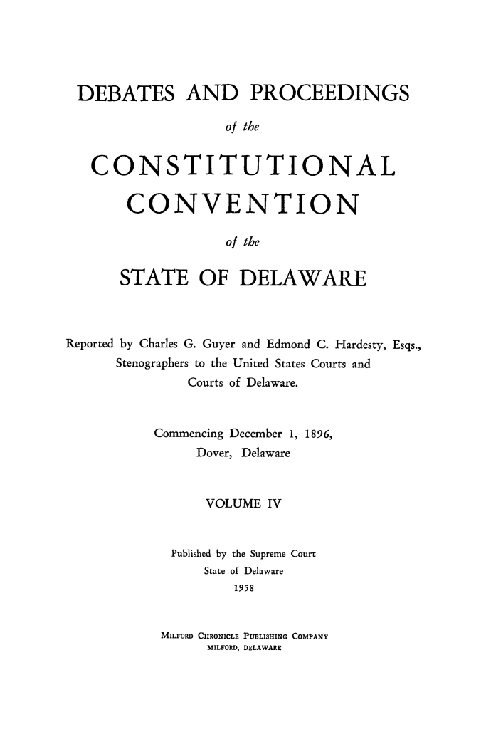 handle is hein.cow/prccdel0004 and id is 1 raw text is: DEBATES AND PROCEEDINGS
of the
CONSTITUTIONAL

CONVENTION
of the
STATE OF DELAWARE

Reported by Charles G. Guyer and Edmond C. Hardesty, Esqs.,
Stenographers to the United States Courts and
Courts of Delaware.
Commencing December 1, 1896,
Dover, Delaware
VOLUME IV
Published by the Supreme Court
State of Delaware
1958
MILFORD CHRONICLE PUBLISHING COMPANY
MILFORD, DELAWARE


