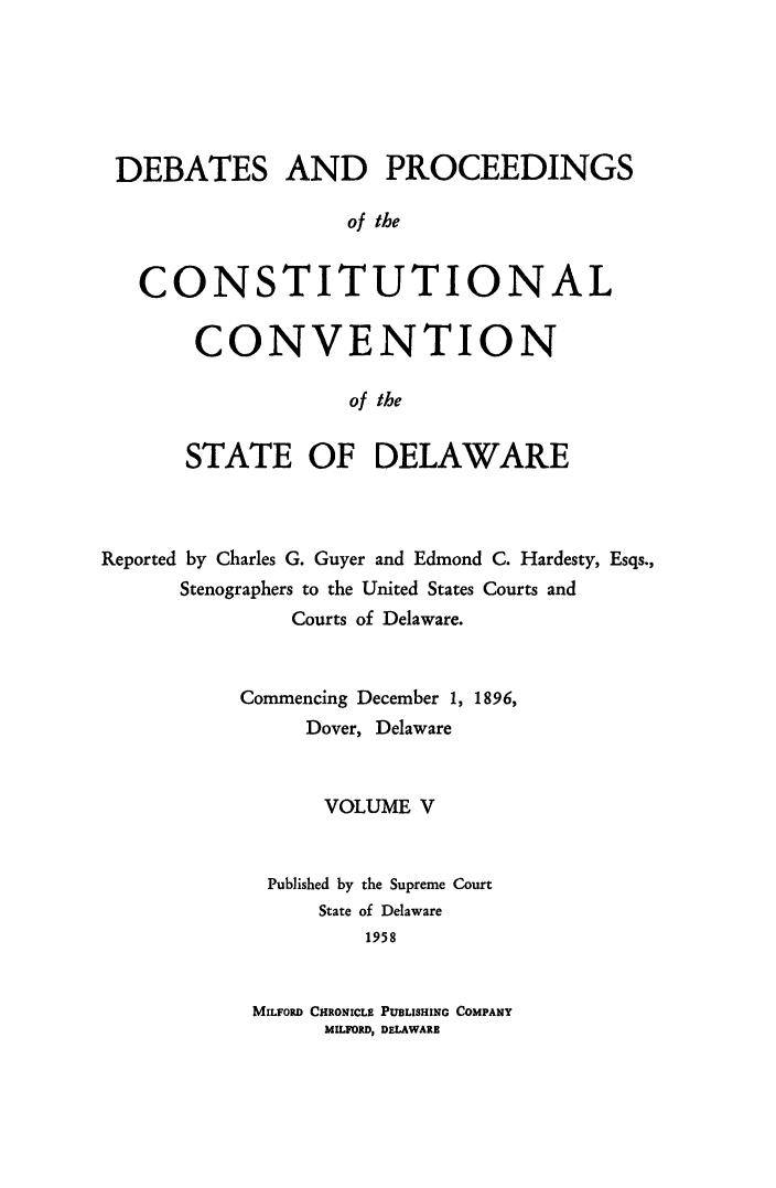 handle is hein.cow/prccdel0005 and id is 1 raw text is: DEBATES AND PROCEEDINGS
of the
CONSTITUTIONAL

CONVENTION
of the
STATE OF DELAWARE

Reported by Charles G. Guyer and Edmond C. Hardesty, Esqs.,
Stenographers to the United States Courts and
Courts of Delaware.
Commencing December 1, 1896,
Dover, Delaware
VOLUME V
Published by the Supreme Court
State of Delaware
1958
MILFORD CHRONICLE PUBLISHING COMPANY
MILFORD, DELAWARE



