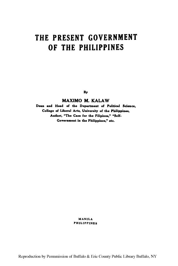 handle is hein.cow/pregtph0001 and id is 1 raw text is: THE PRESENT GOVERNMENT
OF THE PHILIPPINES
By
MAXIMO M. KALAW
Dean and Head of the Department of Political Science,
College of liberal Arts, University of the Philippines,
Author, The Case for the Filipinos, Self-
Government in the Philippines, etc.

MANILA
PHILIPPINES

Reproduction by Permmission of Buffalo & Erie County Public Library Buffalo, NY


