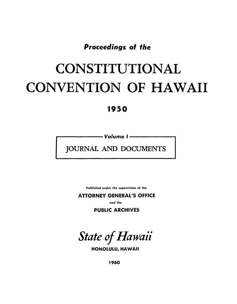 handle is hein.cow/procchi0001 and id is 1 raw text is: 






Proceedings of the


       CONSTITUTIONAL


CONVENTION OF HAWAII


                  1950



                  Volume I

         JOURNAL AND DOCUMENTS


  Published under the supervision of the
ATTORNEY GENERAL'S OFFICE
       and the
    PUBLIC ARCHIVES


State of Hawaii

   HONOLULU, HAWAII


1960


