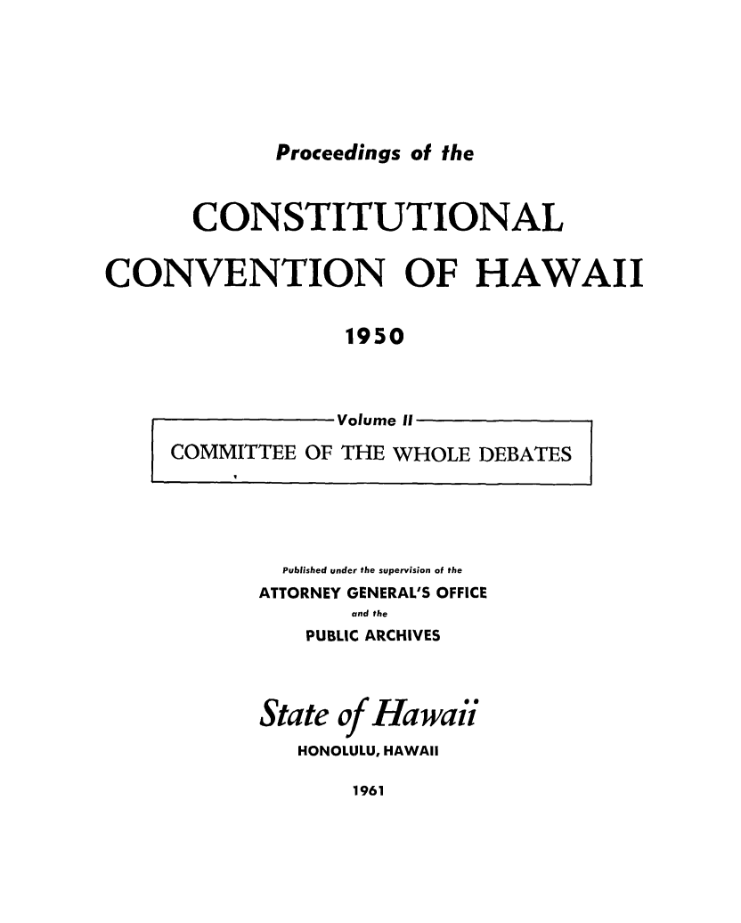 handle is hein.cow/procchi0002 and id is 1 raw text is: 







Proceedings of the


       CONSTITUTIONAL


CONVENTION OF HAWAII


                  1950




                  Volume II

     COMMITTEE OF THE WHOLE DEBATES


  Published under the supervision of the
ATTORNEY GENERAL'S OFFICE
       and the
    PUBLIC ARCHIVES




State of Hawaii

   HONOLULU, HAWAII


1961


