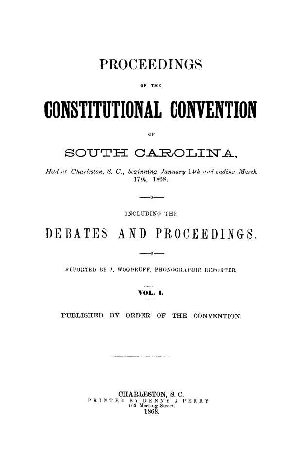 handle is hein.cow/proccsc0001 and id is 1 raw text is: PROCEEDINGS
'OF THE
CONSTITUTIONAL CONVENTION
OF
SOT.T-I A 00L1OLITA,
Ield at Charleston, S. C., beginning Jamuary 14th (d eiluf in  Ma-ck.
17th, 1868.
-0-
INCLUDING THE
DEBATES AND PROCEEDINGS.
lHiiPORTED HY J. WOODRUFF, PHONOGIRAPHIC REPtORTER.
VOL. I.
PUBLISHED BY ORDER OF THE CONVENTION.
CHARLESTON, S. C.
PRINTED BY DENNY & PERRY
I163 Meeting Street.
1868.


