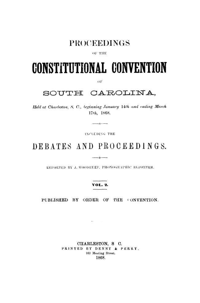 handle is hein.cow/proccsc0002 and id is 1 raw text is: P1)CEED ING S
CONSTITUTIONAL CONVENTION

SOTTrTII

CAISJOLIlA,

fel(i at Charleston, S. C., beginning January 14th and ending March
171h, 1868.
INCLEDIN6 THE
DEBATES AND PROCEEDINGS.
--o-
14EI'O T~l)  ' J. WOolDRUEF. PHOIINOlit'llC lW P RT
VOL. 2.
PUBLISHED BY ORDER OF THE (ONVENTION.
CHARLESTON, 8 C.
PRINTED BY DENNY & PERRY.
163 Meeting Street.
1868.


