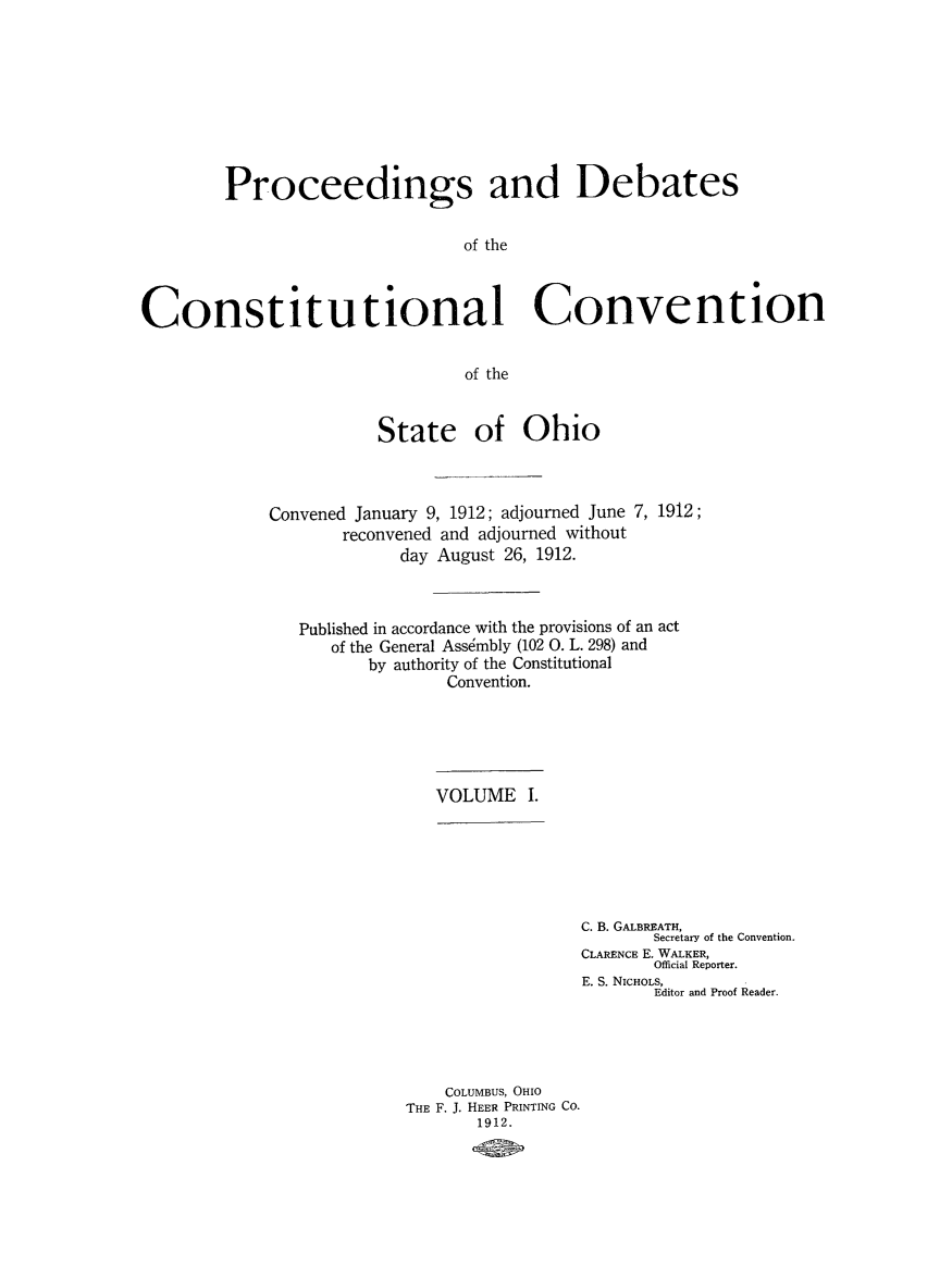 handle is hein.cow/prodeboh0001 and id is 1 raw text is: Proceedings and Debates
of the
Constitutional Convention
of the

State of Ohio
Convened January 9, 1912; adjourned June 7, 1912;
reconvened and adjourned without
day August 26, 1912.
Published in accordance with the provisions of an act
of the General Assdmbly (102 0. L. 298) and
by authority of the Constitutional
Convention.

VOLUME I.

C. B. GALBREATH,
Secretary of the Convention.
CLARENCE E. WALKER,
Official Reporter.
E. S. NICHOLS,
Editor and Proof Reader.
COLUMBUS, OHIO
THE F. J. HEER PRINTING CO.
1912.


