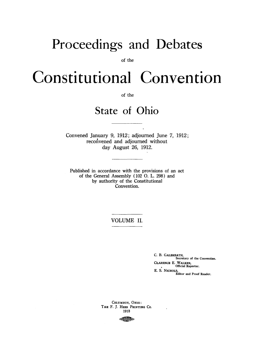 handle is hein.cow/prodeboh0002 and id is 1 raw text is: Proceedings and Debates
of the
Constitutional Convention
of the

State of Ohio
Convened January 9, 1912; adjourned June 7, 1912;
reconvened and adjourned without
day August 26, 1912.
Published in accordance with the provisions of an act
of the General Assembly (102 0. L. 298) and
by authority of the Constitutional
Convention.

VOLUME II.

C. B. GALBREATH,
Secretary of the Convention.
CLARENCE E. WALKER,
Official Reporter.
E. S. NIcHOLS,
Editor and Proof Reader.

COLUMBUS, OHIO:
THE F. J. HEER PRINTING CO.
1913


