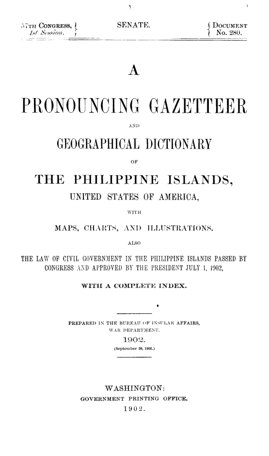 handle is hein.cow/progazetc0001 and id is 1 raw text is: ,TII CONGRESS, t

SENATE.

DOCUmENT
No. 280.

A
PRONOUNCING GAZETTEER
AND
GEOGRAPHICAL DICTIONARY
OF
THE PHILIPPINE ISLANDS,

UNITED STATES OF AMERICA,
WITH
MAPS, CIliAIt'S, ANI) ILLUSTIZATIONS.
ALSO

THE LAW OF CIVIL GOVERNMIENT IN THE PHILIPPINE ISLANDS PASSED BY
CONGRESS AND APPROVED BY THE PRESIDENT JULY 1, 1902,
WITH A COMPLETE INDEX.
PREPAREI) IN THE BUREAU OF INSULAR AFFAIRS,
V AR I)EPARTMENTp.
1902.
(September 30, 1902.)

WASHINGTON:
GOVERNMENT PRINTING OFFICE.
1902.


